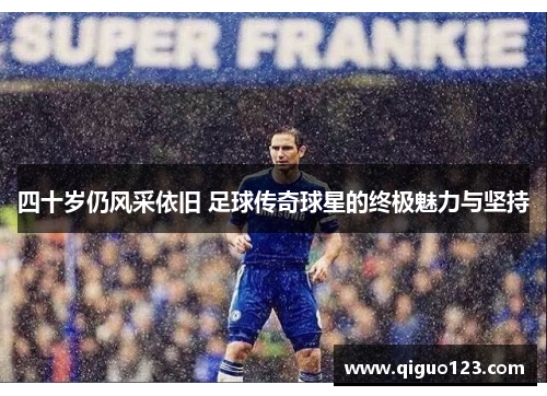 四十岁仍风采依旧 足球传奇球星的终极魅力与坚持