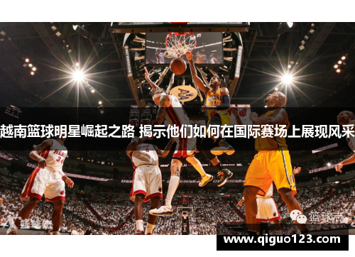 越南篮球明星崛起之路 揭示他们如何在国际赛场上展现风采