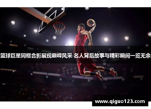 篮球巨星同框合影展现巅峰风采 名人背后故事与精彩瞬间一览无余