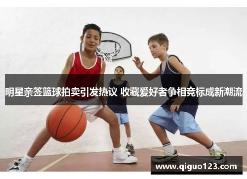 明星亲签篮球拍卖引发热议 收藏爱好者争相竞标成新潮流